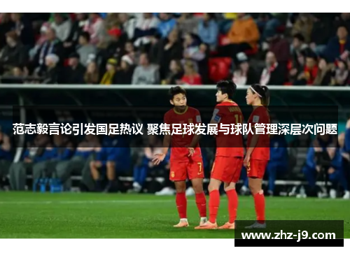 范志毅言论引发国足热议 聚焦足球发展与球队管理深层次问题