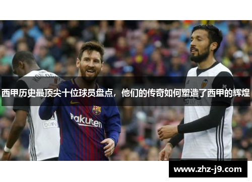 西甲历史最顶尖十位球员盘点，他们的传奇如何塑造了西甲的辉煌