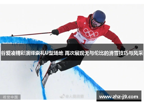 谷爱凌精彩演绎崇礼U型场地 再次展现无与伦比的滑雪技巧与风采 谷爱凌精彩演绎崇礼U型场地 再次展现无与伦比的滑雪技巧与风采