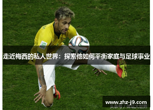 走近梅西的私人世界：探索他如何平衡家庭与足球事业