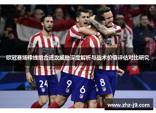 欧冠赛场锋线组合进攻威胁深度解析与战术价值评估对比研究