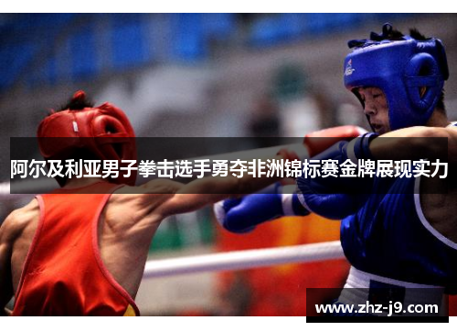 阿尔及利亚男子拳击选手勇夺非洲锦标赛金牌展现实力 阿尔及利亚男子拳击选手勇夺非洲锦标赛金牌展现实力