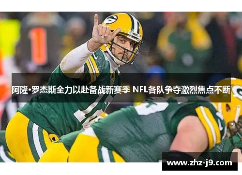 阿隆·罗杰斯全力以赴备战新赛季 NFL各队争夺激烈焦点不断