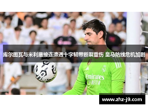 库尔图瓦与米利唐接连遭遇十字韧带断裂重伤 皇马防线危机加剧