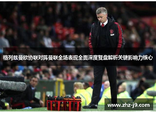 格列兹曼欧协联对阵曼联全场表现全面深度复盘解析关键影响力核心 格列兹曼欧协联对阵曼联全场表现全面深度复盘解析关键影响力核心