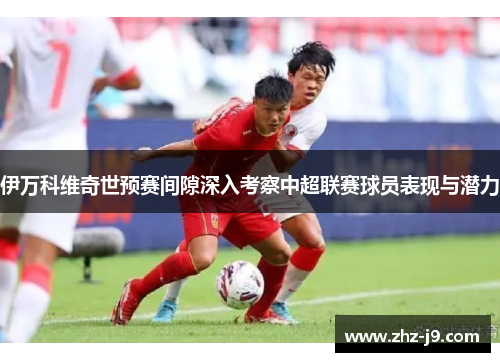 伊万科维奇世预赛间隙深入考察中超联赛球员表现与潜力 伊万科维奇世预赛间隙深入考察中超联赛球员表现与潜力